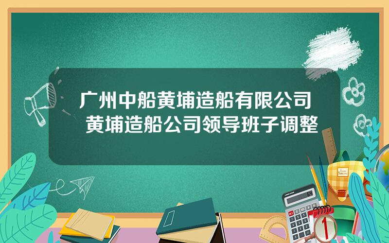 广州中船黄埔造船有限公司 黄埔造船公司领导班子调整